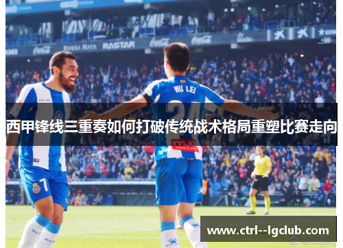 西甲锋线三重奏如何打破传统战术格局重塑比赛走向