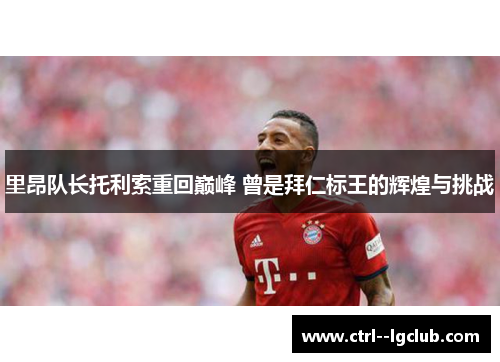 里昂队长托利索重回巅峰 曾是拜仁标王的辉煌与挑战