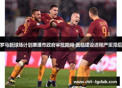 罗马新球场计划屡遭市政府审批阻碍 面临建设进程严重滞后