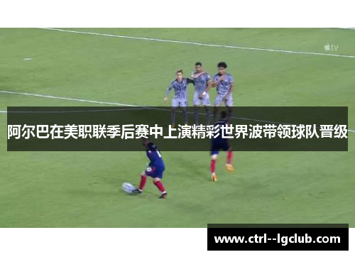 阿尔巴在美职联季后赛中上演精彩世界波带领球队晋级