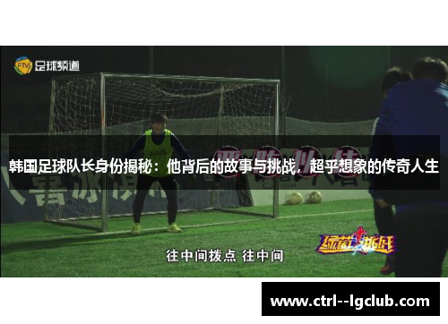 韩国足球队长身份揭秘：他背后的故事与挑战，超乎想象的传奇人生