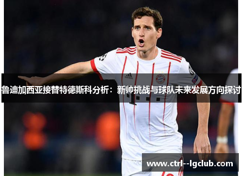 鲁迪加西亚接替特德斯科分析：新帅挑战与球队未来发展方向探讨
