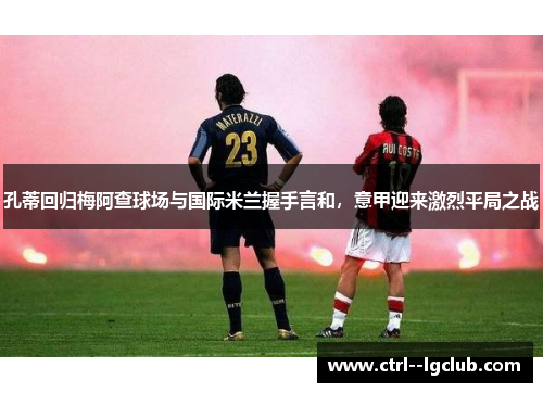 孔蒂回归梅阿查球场与国际米兰握手言和,意甲迎来激烈平局之战 孔蒂回归梅阿查球场与国际米兰握手言和,意甲迎来激烈平局之战