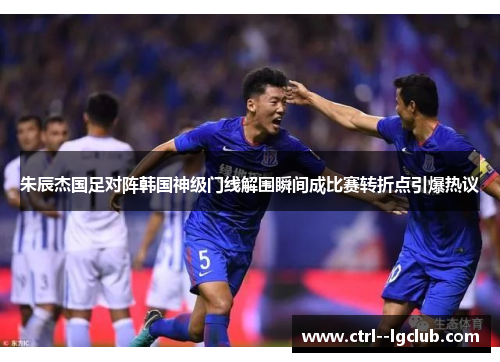 朱辰杰国足对阵韩国神级门线解围瞬间成比赛转折点引爆热议