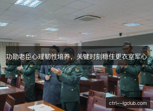 功勋老臣心理韧性培养，关键时刻稳住更衣室军心